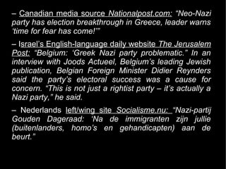 – Canadian media source Nationalpost.com: “Neo-Nazi
party has election breakthrough in Greece, leader warns
‘time for fear has come!’”
– Israel’s English-language daily website The Jerusalem
Post: “Belgium: ‘Greek Nazi party problematic.” In an
interview with Joods Actueel, Belgium’s leading Jewish
publication, Belgian Foreign Minister Didier Reynders
said the party’s electoral success was a cause for
concern. “This is not just a rightist party – it’s actually a
Nazi party,” he said.
– Nederlands left/wing site Socialisme.nu: “Nazi-partij
Gouden Dageraad: ‘Na de immigranten zijn jullie
(buitenlanders, homo’s en gehandicapten) aan de
beurt.”
 