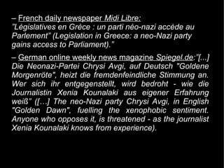 – French daily newspaper Midi Libre:
”Législatives en Grèce : un parti néo-nazi accède au
Parlement” (Legislation in Greece: a neo-Nazi party
gains access to Parliament).”
– German online weekly news magazine Spiegel.de:”[...]
Die Neonazi-Partei Chrysi Avgi, auf Deutsch "Goldene
Morgenröte", heizt die fremdenfeindliche Stimmung an.
Wer sich ihr entgegenstellt, wird bedroht - wie die
Journalistin Xenia Kounalaki aus eigener Erfahrung
weiß” ([…] The neo-Nazi party Chrysi Avgi, in English
"Golden Dawn", fuelling the xenophobic sentiment.
Anyone who opposes it, is threatened - as the journalist
Xenia Kounalaki knows from experience).
 