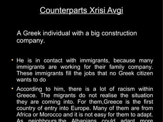 Counterparts Xrisi Avgi

    A Greek individual with a big construction
    company.


    He is in contact with immigrants, because many
    immigrants are working for their family company.
    These immigrants fill the jobs that no Greek citizen
    wants to do

    According to him, there is a lot of racism within
    Greece. The migrants do not realise the situation
    they are coming into. For them,Greece is the first
    country of entry into Europe. Many of them are from
    Africa or Morocco and it is not easy for them to adapt.
 