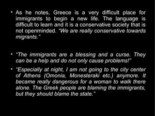 
    As he notes, Greece is a very difficult place for
    immigrants to begin a new life. The language is
    difficult to learn and it is a conservative society that is
    not openminded. “We are really conservative towards
    migrants.”


    “The immigrants are a blessing and a curse. They
    can be a help and do not only cause problems!”

    “Especially at night, I am not going to the city center
    of Athens (Omonia, Monesteraki etc.) anymore. It
    became really dangerous for a woman to walk there
    alone. The Greek people are blaming the immigrants,
    but they should blame the state.”
 
