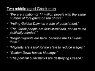 Two middle aged Greek men

    “We are a nation of 11 million people with the same
    number of foreigners on top of this.”

    “Voting Golden Dawn is a vote of punishment.”

    “The Greek people are fascist-minded, not so much
    politically-minded.”

    “Illegal migrants are here, because the EU funds
    them.”

    “Migrants are a tool for the state to reduce wages.”

    “Golden Dawn has no ideology.”

    “The political outer flanks are destroying Greece.”
 