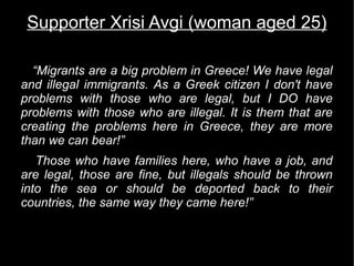 Supporter Xrisi Avgi (woman aged 25)

  “Migrants are a big problem in Greece! We have legal
and illegal immigrants. As a Greek citizen I don't have
problems with those who are legal, but I DO have
problems with those who are illegal. It is them that are
creating the problems here in Greece, they are more
than we can bear!”
   Those who have families here, who have a job, and
are legal, those are fine, but illegals should be thrown
into the sea or should be deported back to their
countries, the same way they came here!”
 