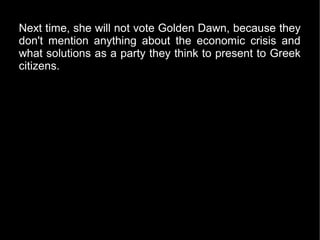 Next time, she will not vote Golden Dawn, because they
don't mention anything about the economic crisis and
what solutions as a party they think to present to Greek
citizens.
 