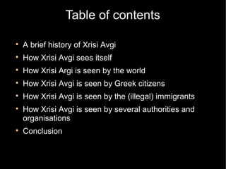 Table of contents


    A brief history of Xrisi Avgi

    How Xrisi Avgi sees itself

    How Xrisi Argi is seen by the world

    How Xrisi Avgi is seen by Greek citizens

    How Xrisi Avgi is seen by the (illegal) immigrants

    How Xrisi Avgi is seen by several authorities and
    organisations

    Conclusion
 