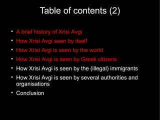 Table of contents (2)


    A brief history of Xrisi Avgi

    How Xrisi Avgi seen by itself

    How Xrisi Argi is seen by the world

    How Xrisi Avgi is seen by Greek citizens

    How Xrisi Avgi is seen by the (illegal) immigrants

    How Xrisi Avgi is seen by several authorities and
    organisations

    Conclusion
 