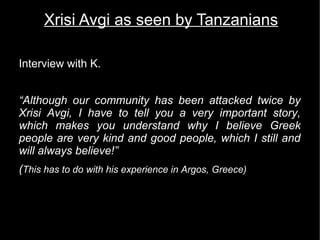Xrisi Avgi as seen by Tanzanians

Interview with K.


“Although our community has been attacked twice by
Xrisi Avgi, I have to tell you a very important story,
which makes you understand why I believe Greek
people are very kind and good people, which I still and
will always believe!”
(This has to do with his experience in Argos, Greece)
 