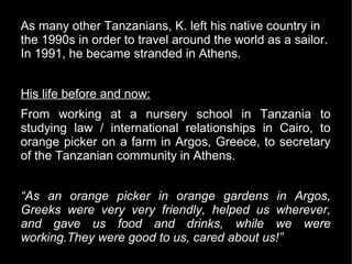 As many other Tanzanians, K. left his native country in
the 1990s in order to travel around the world as a sailor.
In 1991, he became stranded in Athens.


His life before and now:
From working at a nursery school in Tanzania to
studying law / international relationships in Cairo, to
orange picker on a farm in Argos, Greece, to secretary
of the Tanzanian community in Athens.


“As an orange picker in orange gardens in Argos,
Greeks were very very friendly, helped us wherever,
and gave us food and drinks, while we were
working.They were good to us, cared about us!”
 