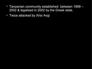 
    Tanzanian community established between 1999 –
    2002 & legalised in 2002 by the Greek state.

    Twice attacked by Xrisi Avgi
        −   25th of September 2012
        −   26th of October 2012
 