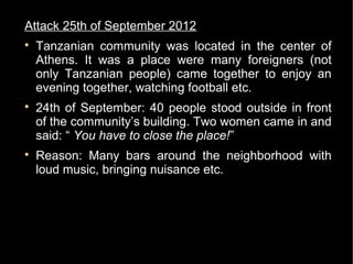 Attack 25th of September 2012

    Tanzanian community was located in the center of
    Athens. It was a place were many foreigners (not
    only Tanzanian people) came together to enjoy an
    evening together, watching football etc.

    24th of September: 40 people stood outside in front
    of the community’s building. Two women came in and
    said: “ You have to close the place!”

    Reason: Many bars around the neighborhood with
    loud music, bringing nuisance etc.
 