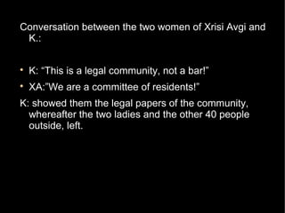 Conversation between the two women of Xrisi Avgi and
 K.:


    K: “This is a legal community, not a bar!”

    XA:”We are a committee of residents!”
K: showed them the legal papers of the community,
  whereafter the two ladies and the other 40 people
  outside, left.
 