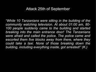 Attack 25th of September


“While 10 Tanzanians were sitting in the building of the
community watching television. At about 01:00 am, 80-
100 people suddenly came to the building and started
breaking into the main entrance door! The Tanzanians
were afraid and called the police. The police came and
escorted them five blocks away from there, where they
could take a taxi. None of those breaking down the
building, including everything inside, got arrested!” (K.)
 