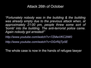 Attack 26th of October


“Fortunately nobody was in the building & the building
was already empty due to the previous attack when, at
approximately 21:00 pm, people threw some sort of
'bomb' into the building. The anti-terrorist police came.
Again nobody got arrested!”
http://www.youtube.com/watch?v=7ZMwVKC2tW0
http://www.youtube.com/watch?v=OGrRiijTp5E

The whole case is now in the hands of refugee lawyer
 