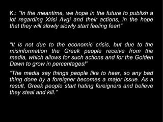 K.: “In the meantime, we hope in the future to publish a
lot regarding Xrisi Avgi and their actions, in the hope
that they will slowly slowly start feeling fear!”


“It is not due to the economic crisis, but due to the
misinformation the Greek people receive from the
media, which allows for such actions and for the Golden
Dawn to grow in percentages!”
“The media say things people like to hear, so any bad
thing done by a foreigner becomes a major issue. As a
result, Greek people start hating foreigners and believe
they steal and kill.”
 