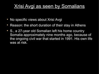 Xrisi Avgi as seen by Somalians


    No specific views about Xrisi Avgi

    Reason: the short duration of their stay in Athens

    S., a 27-year old Somalian left his home country
    Somalia approximately nine months ago, because of
    the ongoing civil war that started in 1991. His own life
    was at risk.
        −   His former life in Somalia: He graduated in
            public administration and spent his days as a
            social worker, entertaining young children by
            playing football etc.
 