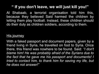 “ If you don't leave, we will just kill you!”
Al Shabaab, a terrorist organisation told him this,
because they believed Said harmed the children by
letting them play football. Instead, these children should
do their duty as children soldiers, according to them.


His journey
With a faked passport and document papers, given by a
friend living in Syria, he travelled on foot to Syria. Once
there, this friend was nowhere to be found. Said: “I don't
blame him! He was probably afraid of the Syrians due to
the fact that he gave me his passport and documents! I
tried to contact him, to thank him for saving my life, but
he does not answer!”
 