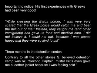 Important to notice: His first experiences with Greeks
had been very good!


“While crossing the Evros border, I was very very
scared that the Greek police would catch me and beat
the hell out of me!” Instead, they caught me (and other
immigrants) and gave us food and medical care. I did
not believe it. I could not eat, because I was soooo
happy that they were so kind to us!”


Three months in the detention center:
Contrary to all the other stories S. believed detention
camp was ok. “Second Captain, mister Isitis even gave
me a leather jacket because I was feeling cold.”
 