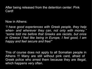 After being released from the detention center: Pink
Card!


Now in Athens:
“I have good experiences with Greek people, they help
when- and wherever they can, not only with money.”
“some told me before that Greeks are racists, but once
in Greece I feel like being in Europe, I feel good, I am
happy and feel secure and free!”


This of course does not apply to all Somalian people in
Athens !!! Many are still without pink card, afraid of
Greek police who arrest them because they are illegal,
which happens very often.
 