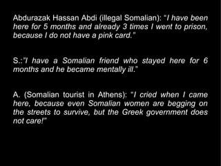 Abdurazak Hassan Abdi (illegal Somalian): “I have been
here for 5 months and already 3 times I went to prison,
because I do not have a pink card.”


S.:”I have a Somalian friend who stayed here for 6
months and he became mentally ill.”


A. (Somalian tourist in Athens): “I cried when I came
here, because even Somalian women are begging on
the streets to survive, but the Greek government does
not care!”
 