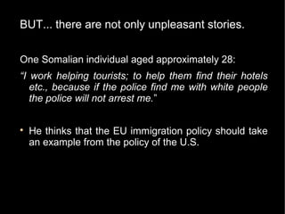 BUT... there are not only unpleasant stories.


One Somalian individual aged approximately 28:
“I work helping tourists; to help them find their hotels
   etc., because if the police find me with white people
   the police will not arrest me.”


    He thinks that the EU immigration policy should take
    an example from the policy of the U.S.
 