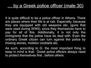 … by a Greek police officer (male 30)

It is quite difficult to be a police officer in Athens. There
are places where their life is at risk. Especially, because
they are equipped with old weapons etc. (guns that
were used during WWII), since they themselves have to
pay for all of this. Additionally, it is not only the
immigrants that the police have do deal with. Even the
ordinary Greek citizen can turn against the police by
trowing stones, molotov cocktails etc.
As such, according to G. the most important thing to
keep in mind is that: Greek police officers always need
to protect themselves first , before others.
 