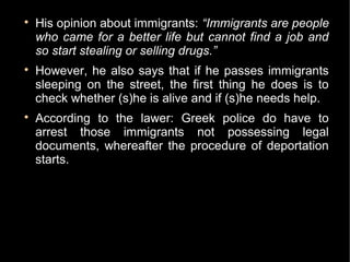 
    His opinion about immigrants: “Immigrants are people
    who came for a better life but cannot find a job and
    so start stealing or selling drugs.”

    However, he also says that if he passes immigrants
    sleeping on the street, the first thing he does is to
    check whether (s)he is alive and if (s)he needs help.

    According to the lawer: Greek police do have to
    arrest those immigrants not possessing legal
    documents, whereafter the procedure of deportation
    starts.
 