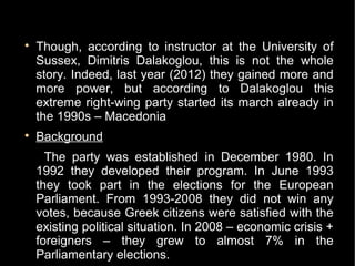 
    Though, according to instructor at the University of
    Sussex, Dimitris Dalakoglou, this is not the whole
    story. Indeed, last year (2012) they gained more and
    more power, but according to Dalakoglou this
    extreme right-wing party started its march already in
    the 1990s – Macedonia

    Background
      The party was established in December 1980. In
    1992 they developed their program. In June 1993
    they took part in the elections for the European
    Parliament. From 1993-2008 they did not win any
    votes, because Greek citizens were satisfied with the
    existing political situation. In 2008 – economic crisis +
    foreigners – they grew to almost 7% in the
    Parliamentary elections.
 