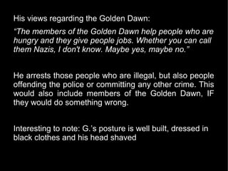 His views regarding the Golden Dawn:
“The members of the Golden Dawn help people who are
hungry and they give people jobs. Whether you can call
them Nazis, I don't know. Maybe yes, maybe no.”


He arrests those people who are illegal, but also people
offending the police or committing any other crime. This
would also include members of the Golden Dawn, IF
they would do something wrong.


Interesting to note: G.’s posture is well built, dressed in
black clothes and his head shaved
 