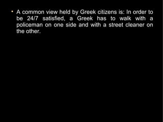 
    A common view held by Greek citizens is: In order to
    be 24/7 satisfied, a Greek has to walk with a
    policeman on one side and with a street cleaner on
    the other.
 