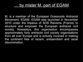 … by mister M. part of EGAM

M. is a member of the European Grassroots Antiracist
Movement, EGAM. EGAM was launched in November
2010 under the impetus of SOS Racisme (France) to
structure and empower the European antiracist civil
society. Nowadays, this organisation encompasses
approximately forty antiracist civil society organisations
from all over Europe and is actively involved in making
the continent free of racism, antisemitism and racial
discrimination.
 