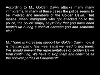 According to M., Golden Dawn attacks many many
immigrants. In many of these cases the police seems to
be involved and members of the Golden Dawn. That
means, when immigrants who got attacked go to the
police, the police simply says:”Say that you have been
beaten up during a conflict between you and someone
else.”


M.:”There is increasing support for Golden Dawn, now it
is the third party. This means that we need to stop them.
We should prevent the representatives of Golden Dawn
from continuing. We have to stop them and convince all
the political parties in Parliament!”
 
