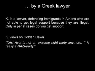 … by a Greek lawyer

K. is a lawyer, defending immigrants in Athens who are
not able to get legal support because they are illegal.
Only in penal cases do you get support.


K. views on Golden Dawn
“Xrisi Avgi is not an extreme right party anymore. It is
really a NAZI-party!”
 