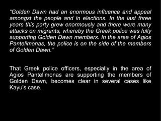 “Golden Dawn had an enormous influence and appeal
amongst the people and in elections. In the last three
years this party grew enormously and there were many
attacks on migrants, whereby the Greek police was fully
supporting Golden Dawn members. In the area of Agios
Pantelimonas, the police is on the side of the members
of Golden Dawn.”


That Greek police officers, especially in the area of
Agios Pantelimonas are supporting the members of
Golden Dawn, becomes clear in several cases like
Kayu's case.
 