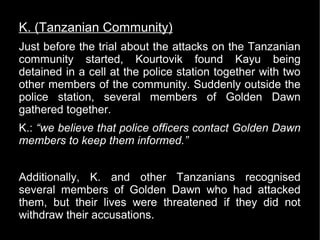 K. (Tanzanian Community)
Just before the trial about the attacks on the Tanzanian
community started, Kourtovik found Kayu being
detained in a cell at the police station together with two
other members of the community. Suddenly outside the
police station, several members of Golden Dawn
gathered together.
K.: “we believe that police officers contact Golden Dawn
members to keep them informed.”


Additionally, K. and other Tanzanians recognised
several members of Golden Dawn who had attacked
them, but their lives were threatened if they did not
withdraw their accusations.
 