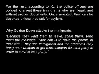 For the rest, according to K., the police officers are
obliged to arrest those immigrants who are illegal, and
without proper documents. Once arrested, they can be
deported unless they ask for asylum .


Why Golden Dawn attacks the immigrants:
“Because they want them to leave, scare them, send
them the message. Their aim is to have the people at
their side. They use immigrants and the problems they
bring as a weapon to get more support for their party in
order to survive as a party.”
 