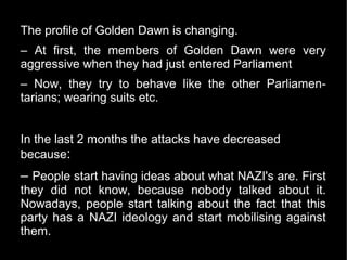 The profile of Golden Dawn is changing.
– At first, the members of Golden Dawn were very
aggressive when they had just entered Parliament
– Now, they try to behave like the other Parliamen-
tarians; wearing suits etc.


In the last 2 months the attacks have decreased
because:
– People start having ideas about what NAZI's are. First
they did not know, because nobody talked about it.
Nowadays, people start talking about the fact that this
party has a NAZI ideology and start mobilising against
them.
 