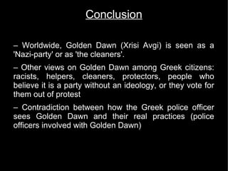 Conclusion

– Worldwide, Golden Dawn (Xrisi Avgi) is seen as a
'Nazi-party' or as 'the cleaners'.
– Other views on Golden Dawn among Greek citizens:
racists, helpers, cleaners, protectors, people who
believe it is a party without an ideology, or they vote for
them out of protest
– Contradiction between how the Greek police officer
sees Golden Dawn and their real practices (police
officers involved with Golden Dawn)
 