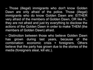 – Those (illegal) immigrants who don't know Golden
Dawn are only afraid of the police. Those (illegal)
immigrants who do know Golden Dawn are: EITHER
very afraid of the members of Golden Dawn, OR like K.,
they are not afraid and just try everything to disclose the
actions of the Golden Dawn in order to make THEM (the
members of Golden Dawn) afraid.
– Distinction between those who believe Golden Dawn
has grown during last years, because of the
combination: economic crisis + foreigners. Others
believe that the party has grown due to the stories of the
media (foreigners steal, kill etc.).
 