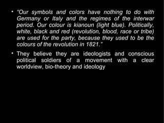 
    “Our symbols and colors have nothing to do with
    Germany or Italy and the regimes of the interwar
    period. Our colour is kianoun (light blue). Politically,
    white, black and red (revolution, blood, race or tribe)
    are used for the party, because they used to be the
    colours of the revolution in 1821.”

    They believe they are ideologists and conscious
    political soldiers of a movement with a clear
    worldview, bio-theory and ideology
 