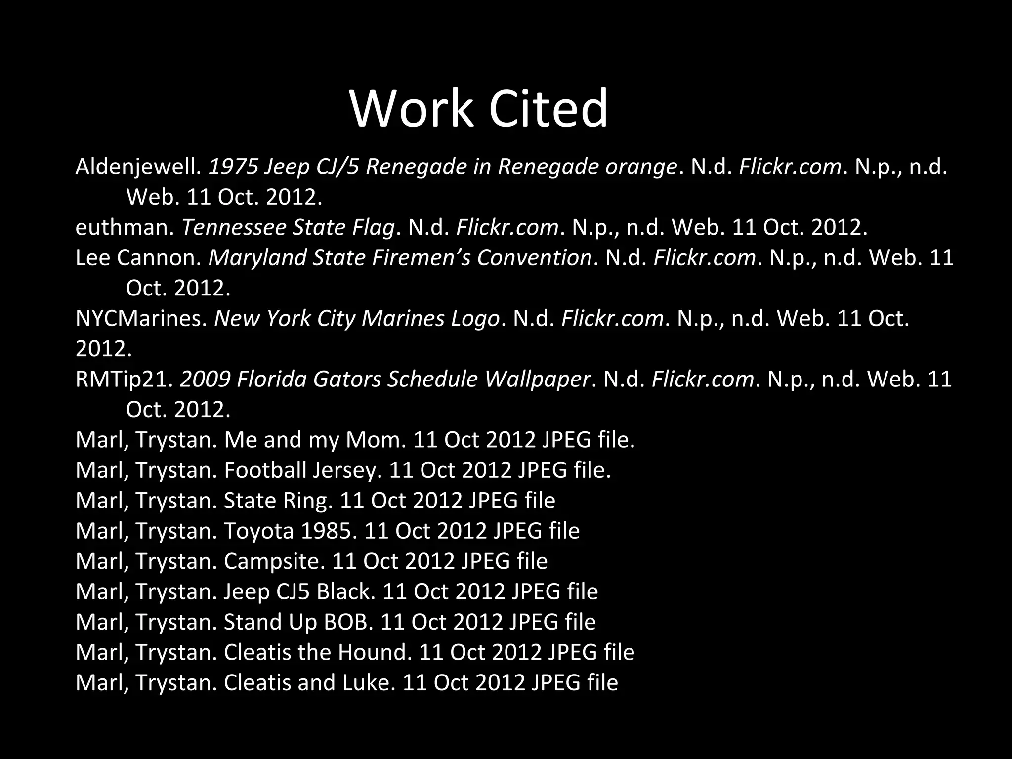 Work Cited
Aldenjewell. 1975 Jeep CJ/5 Renegade in Renegade orange. N.d. Flickr.com. N.p., n.d.
     Web. 11 Oct. 2012.
euthman. Tennessee State Flag. N.d. Flickr.com. N.p., n.d. Web. 11 Oct. 2012.
Lee Cannon. Maryland State Firemen’s Convention. N.d. Flickr.com. N.p., n.d. Web. 11
     Oct. 2012.
NYCMarines. New York City Marines Logo. N.d. Flickr.com. N.p., n.d. Web. 11 Oct.
2012.
RMTip21. 2009 Florida Gators Schedule Wallpaper. N.d. Flickr.com. N.p., n.d. Web. 11
     Oct. 2012.
Marl, Trystan. Me and my Mom. 11 Oct 2012 JPEG file.
Marl, Trystan. Football Jersey. 11 Oct 2012 JPEG file.
Marl, Trystan. State Ring. 11 Oct 2012 JPEG file
Marl, Trystan. Toyota 1985. 11 Oct 2012 JPEG file
Marl, Trystan. Campsite. 11 Oct 2012 JPEG file
Marl, Trystan. Jeep CJ5 Black. 11 Oct 2012 JPEG file
Marl, Trystan. Stand Up BOB. 11 Oct 2012 JPEG file
Marl, Trystan. Cleatis the Hound. 11 Oct 2012 JPEG file
Marl, Trystan. Cleatis and Luke. 11 Oct 2012 JPEG file
 