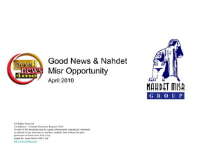 Good News & Nahdet
                                 Misr Opportunity
                                 April 2010




All Rights Reserved
Confidential – External Disclosure Requires NDA
No part of this document may be copied, photocopied, reproduced, translated
or reduced to any electronic or machine readable form without the prior
permission of Good news 4 me Corp.
Issued By: Good News 4 ME Corp
http://www.gn4me.com
 