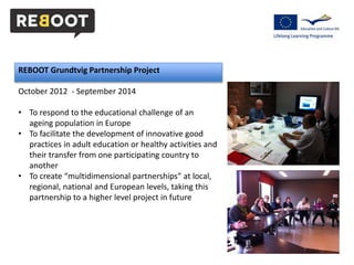 REBOOT Grundtvig Partnership Project 
October 2012 - September 2014 
• To respond to the educational challenge of an 
ageing population in Europe 
• To facilitate the development of innovative good 
practices in adult education or healthy activities and 
their transfer from one participating country to 
another 
• To create “multidimensional partnerships” at local, 
regional, national and European levels, taking this 
partnership to a higher level project in future 
 