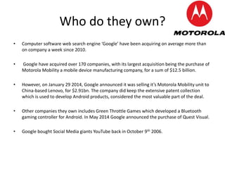 Who do they own?
• Computer software web search engine ‘Google’ have been acquiring on average more than
on company a week since 2010.
• Google have acquired over 170 companies, with its largest acquisition being the purchase of
Motorola Mobility a mobile device manufacturing company, for a sum of $12.5 billion.
• However, on January 29 2014, Google announced it was selling it’s Motorola Mobility unit to
China-based Lenovo, for $2.91bn. The company did keep the extensive patent collection
which is used to develop Android products, considered the most valuable part of the deal.
• Other companies they own includes Green Throttle Games which developed a Bluetooth
gaming controller for Android. In May 2014 Google announced the purchase of Quest Visual.
• Google bought Social Media giants YouTube back in October 9th 2006.
 