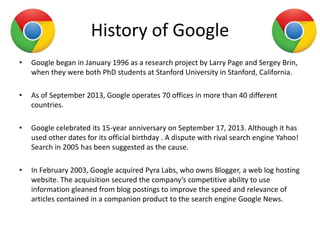 History of Google
• Google began in January 1996 as a research project by Larry Page and Sergey Brin,
when they were both PhD students at Stanford University in Stanford, California.
• As of September 2013, Google operates 70 offices in more than 40 different
countries.
• Google celebrated its 15-year anniversary on September 17, 2013. Although it has
used other dates for its official birthday . A dispute with rival search engine Yahoo!
Search in 2005 has been suggested as the cause.
• In February 2003, Google acquired Pyra Labs, who owns Blogger, a web log hosting
website. The acquisition secured the company’s competitive ability to use
information gleaned from blog postings to improve the speed and relevance of
articles contained in a companion product to the search engine Google News.
 