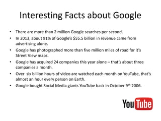 Interesting Facts about Google
• There are more than 2 million Google searches per second.
• In 2013, about 91% of Google’s $55.5 billion in revenue came from
advertising alone.
• Google has photographed more than five million miles of road for it’s
Street View maps.
• Google has acquired 24 companies this year alone – that’s about three
companies a month.
• Over six billion hours of video are watched each month on YouTube, that’s
almost an hour every person on Earth.
• Google bought Social Media giants YouTube back in October 9th 2006.
 