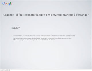 Urgence : il faut colmater la fuite des cerveaux français à l’étranger
INSIGHT
Pourquoi partir à l’étranger quand la création d’entreprises en France devient si simple grâce à Google?
Les jeunes diplômés ont peur de développer leur propre entreprise, ils ont peur de se lancer seul.
Mais avec google, on crée un moyen de trouver les talents de demain.
jeudi 15 août 2013
 