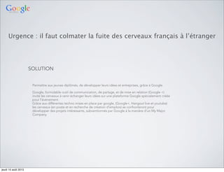 Urgence : il faut colmater la fuite des cerveaux français à l’étranger
SOLUTION
Permettre aux jeunes diplômés, de développer leurs idées et entreprises, grâce à Google.
Google, formidable outil de communication, de partage, et de mise en relation (Google +)
invite les cerveaux à venir échanger leurs idées sur une plateforme Google spécialement créée
pour l’évènement.
Grâce aux différentes techno mises en place par google, (Google+, Hangout live et youtube)
les cerveaux (en poste et en recherche de création d’emplois) se confronteront pour
développer des projets intéressants, subventionnés par Google à la manière d’un My Major
Company.
jeudi 15 août 2013
 