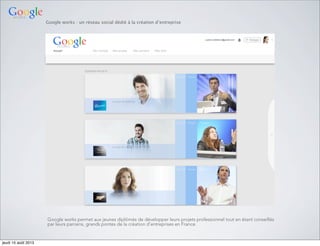Google works : un réseau social dédié à la création d’entreprise
Google works permet aux jeunes diplômés de développer leurs projets professionnel tout en étant conseillés
par leurs parrains, grands pontes de la création d’entreprises en France.
jeudi 15 août 2013
 