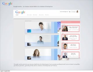 Google works : un réseau social dédié à la création d’entreprise
Google works permet aux jeunes diplômés de développer leurs projets professionnel tout en étant conseillés
par leurs parrains, grands pontes de la création d’entreprises en France.
jeudi 15 août 2013
 