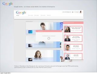 Google works : un réseau social dédié à la création d’entreprise
Grâce à Youtube et les Hangouts, les «cerveaux français» peuvent échanger avec les PDG partenaires,
participants à des conférences sur des thèmes biens précis.
jeudi 15 août 2013
 