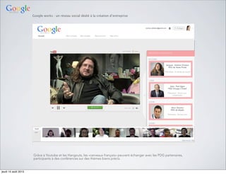 Google works : un réseau social dédié à la création d’entreprise
Grâce à Youtube et les Hangouts, les «cerveaux français» peuvent échanger avec les PDG partenaires,
participants à des conférences sur des thèmes biens précis.
jeudi 15 août 2013
 